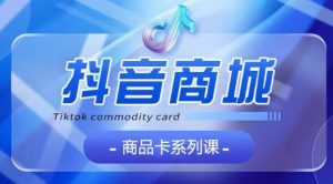 抖音商品卡系列课程,大模块【认知】【基础】【运营】【玩法】系统教学-铭创资源库