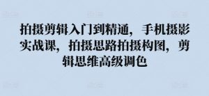 拍摄剪辑入门到精通,手机摄影实战课,拍摄思路拍摄构图,剪辑思维高级调色-铭创资源库