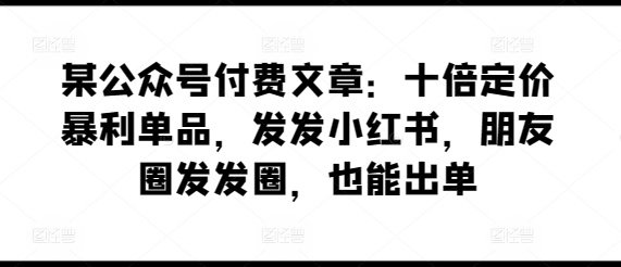 某公众号付费文章：十倍定价暴利单品，发发小红书，朋友圈发发圈，也能出单-铭创资源库