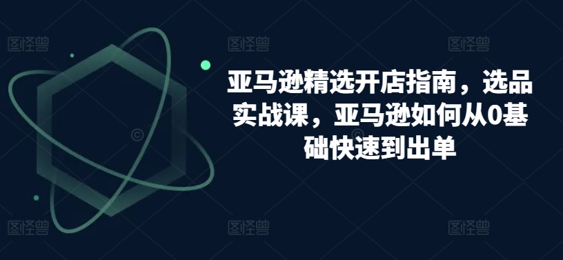 亚马逊精选开店指南，选品实战课，亚马逊如何从0基础快速到出单-铭创资源库