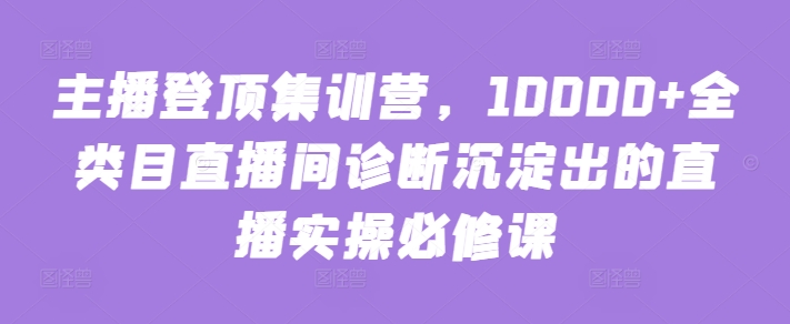 主播登顶集训营，10000+全类目直播间诊断沉淀出的直播实操必修课-铭创资源库