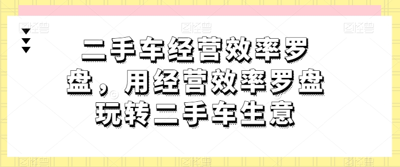 二手车经营效率罗盘，用经营效率罗盘玩转二手车生意-铭创资源库