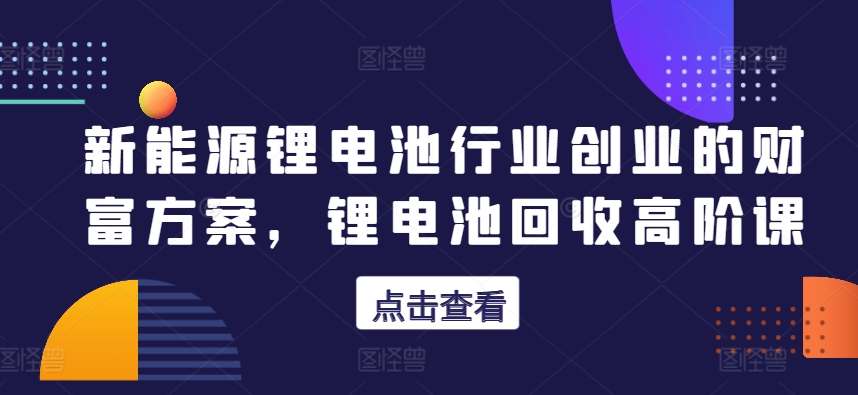 新能源锂电池行业创业的财富方案，锂电池回收高阶课-铭创资源库