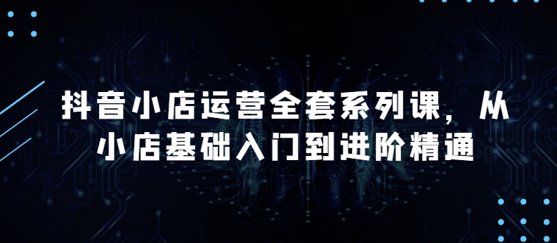 抖音小店运营全套系列课，全新升级，从小店基础入门到进阶精通，系统掌握月销百万小店的核心秘密-铭创资源库