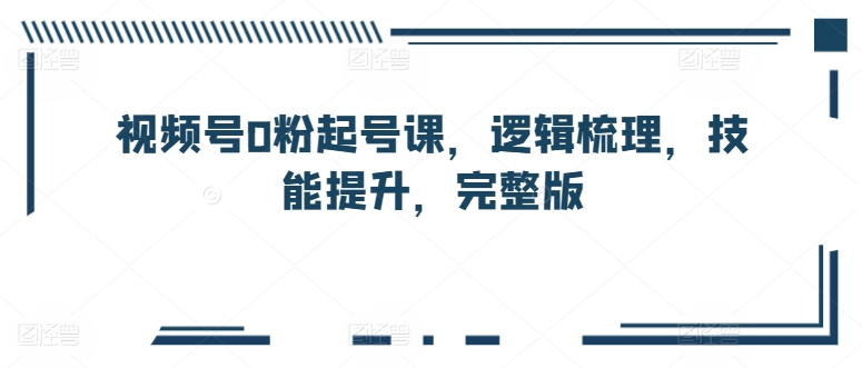 视频号0粉起号课，逻辑梳理，技能提升，完整版-铭创资源库