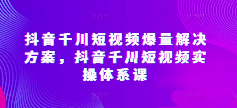 抖音千川短视频爆量解决方案，抖音千川短视频实操体系课-铭创资源库