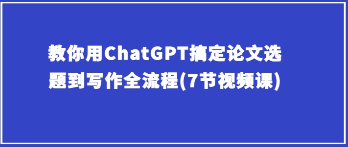 教你用ChatGPT搞定论文选题到写作全流程(7节视频课)-铭创资源库