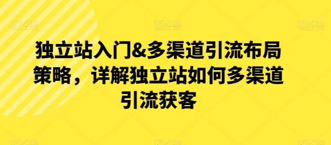 独立站入门&多渠道引流布局策略，详解独立站如何多渠道引流获客-铭创资源库