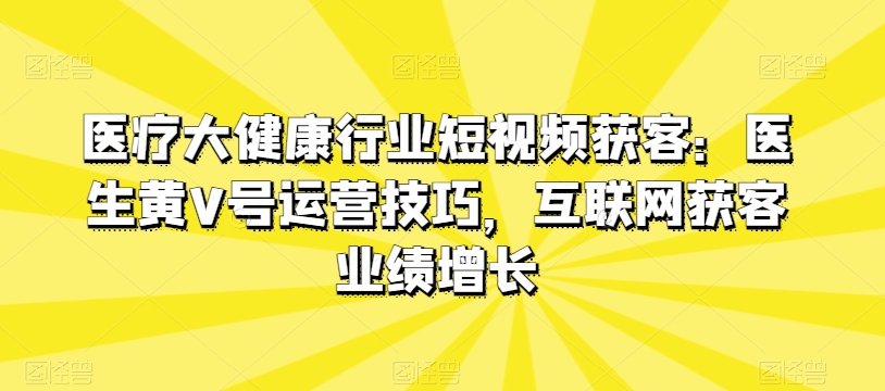 医疗大健康行业短视频获客：医生黄V号运营技巧，互联网获客业绩增长-铭创资源库