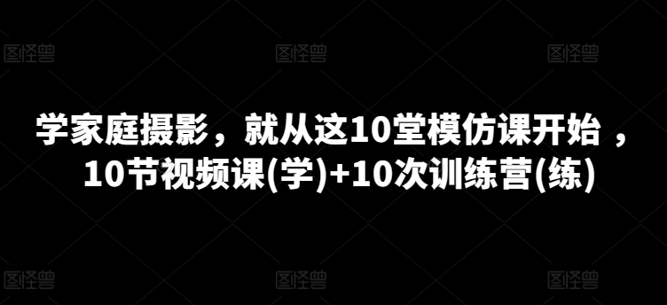 学家庭摄影，就从这10堂模仿课开始 ，10节视频课(学)+10次训练营(练)-铭创资源库