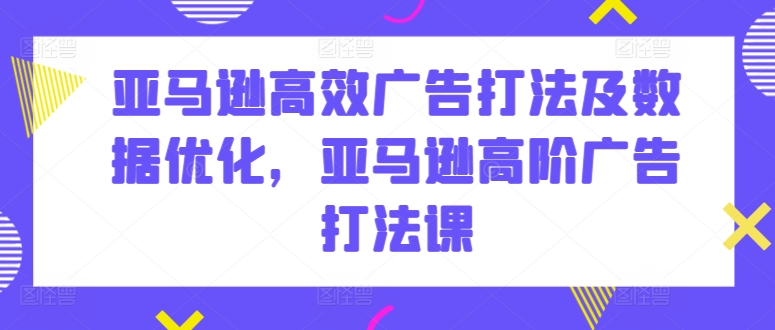 亚马逊高效广告打法及数据优化，亚马逊高阶广告打法课-铭创资源库