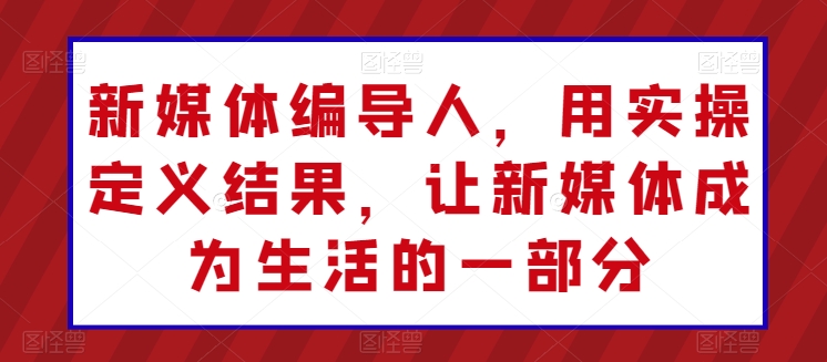 新媒体编导人，用实操定义结果，让新媒体成为生活的一部分-铭创资源库