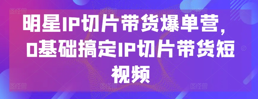 明星IP切片带货爆单营，0基础搞定IP切片带货短视频-铭创资源库