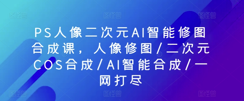 PS人像二次元AI智能修图合成课，人像修图/二次元COS合成/AI智能合成/一网打尽-铭创资源库
