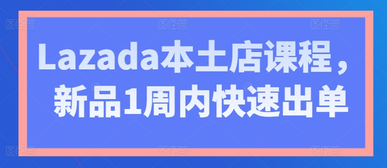 Lazada本土店课程，新品1周内快速出单-铭创资源库