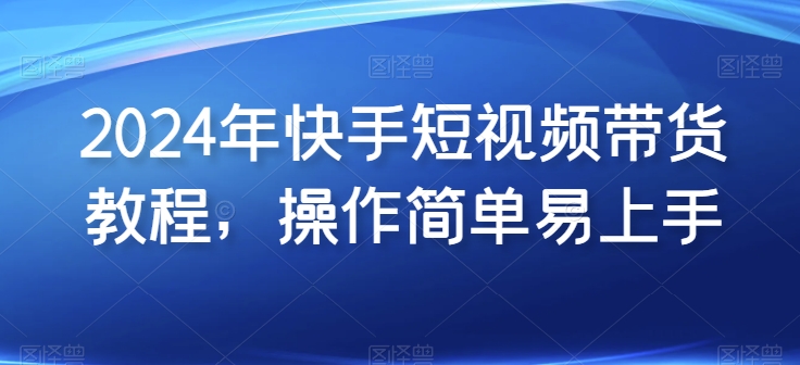 2024年快手短视频带货教程，操作简单易上手-铭创资源库