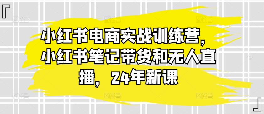 小红书电商实战训练营，小红书笔记带货和无人直播，24年新课-铭创资源库