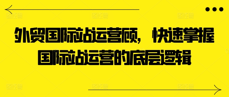 外贸国际站运营顾问，快速掌握国际站运营的底层逻辑-铭创资源库