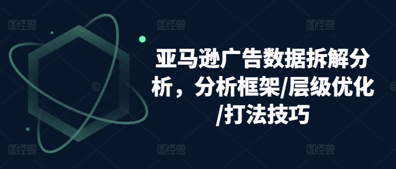 亚马逊广告数据拆解分析，分析框架/层级优化/打法技巧-铭创资源库