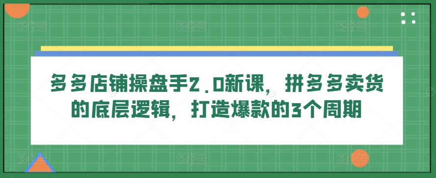 多多店铺操盘手2.0新课，拼多多卖货的底层逻辑，打造爆款的3个周期-铭创资源库