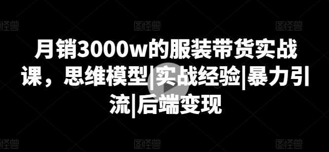 月销3000w的服装带货实战课，思维模型|实战经验|暴力引流|后端变现-铭创资源库