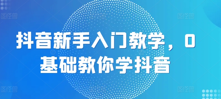 抖音新手入门教学，0基础教你学抖音-铭创资源库