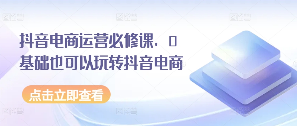 抖音电商运营必修课，0基础也可以玩转抖音电商-铭创资源库
