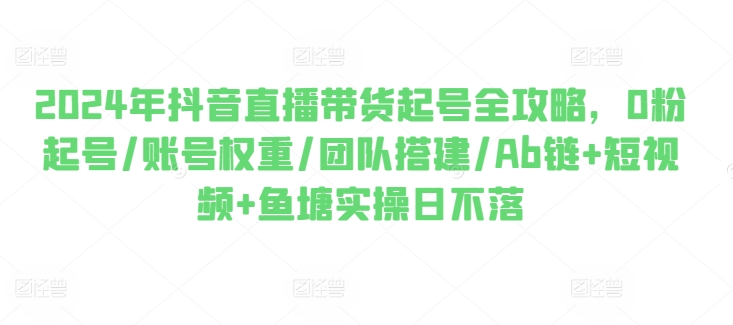 2024年抖音直播带货起号全攻略，0粉起号/账号权重/团队搭建/Ab链+短视频+鱼塘实操日不落-铭创资源库