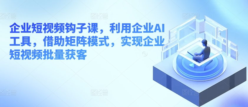 企业短视频钩子课，利用企业AI工具，借助矩阵模式，实现企业短视频批量获客-铭创资源库
