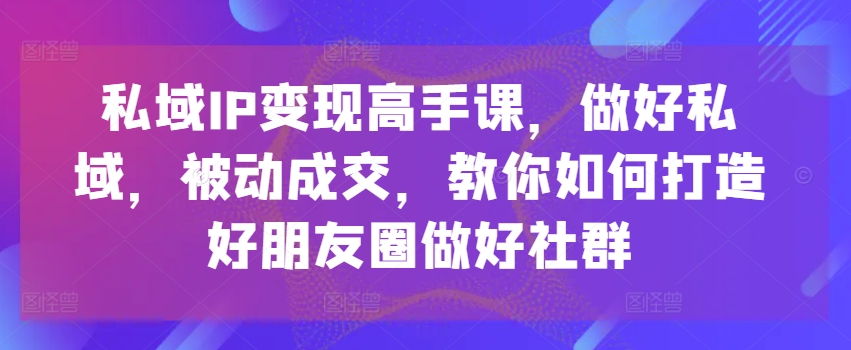 私域IP变现高手课，做好私域，被动成交，教你如何打造好朋友圈做好社群-铭创资源库