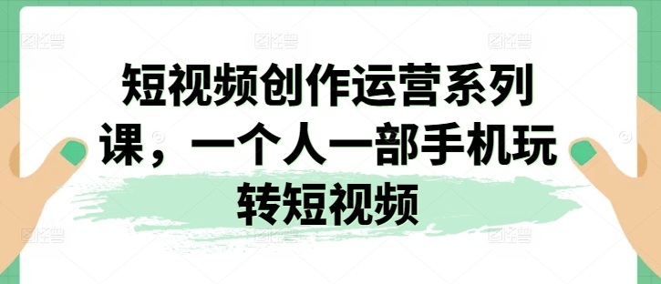 短视频创作运营系列课，一个人一部手机玩转短视频-铭创资源库