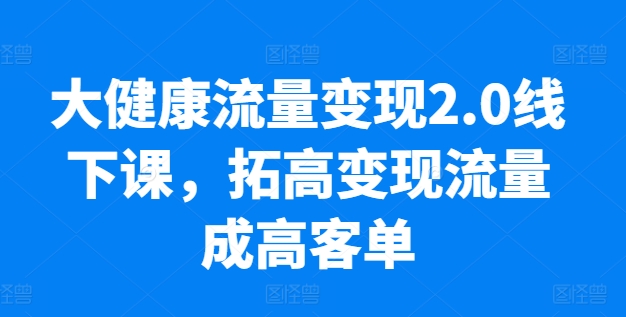 大健康流量变现2.0线下课，​拓高变现流量成高客单，业绩10倍增长，低粉高变现，只讲落地实操-铭创资源库