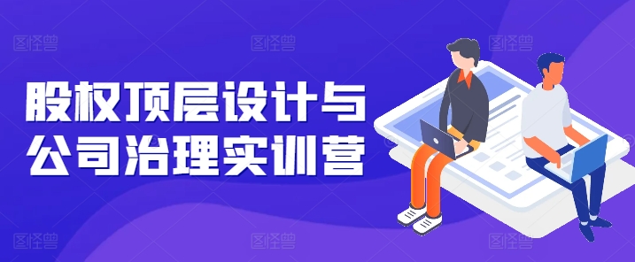 股权顶层设计与公司治理实训营，补全股权短板/守住控制权底线/熟悉4大注册信息/规避3大法律风险-铭创资源库