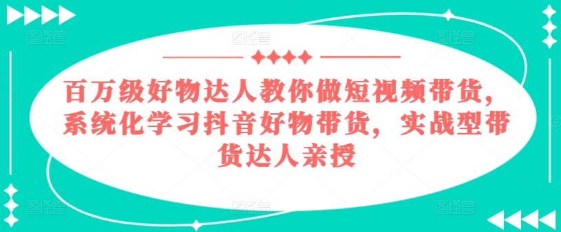 百万级好物达人教你做短视频带货，系统化学习抖音好物带货，实战型带货达人亲授-铭创资源库
