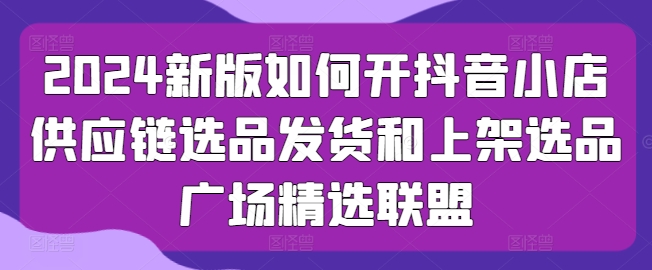 2024新版如何开抖音小店供应链选品发货和上架选品广场精选联盟-铭创资源库