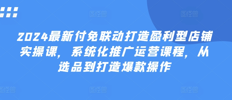 2024最新付免联动打造盈利型店铺实操课，​系统化推广运营课程，从选品到打造爆款操作-铭创资源库