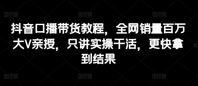 抖音口播带货教程，全网销量百万大V亲授，只讲实操干活，更快拿到结果-铭创资源库