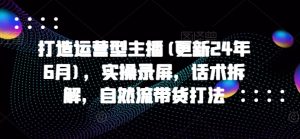 打造运营型主播(更新24年7月),实操录屏,话术拆解,自然流带货打法-铭创资源库