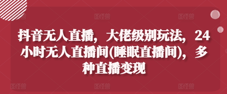 抖音无人直播，大佬级别玩法，24小时无人直播间(睡眠直播间)，多种直播变现【揭秘】-铭创资源库