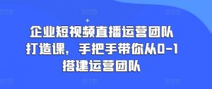企业短视频直播运营团队打造课,手把手带你从0-1搭建运营团队-铭创资源库