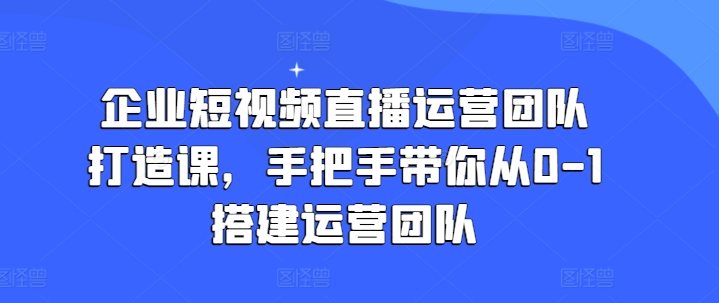 企业短视频直播运营团队打造课，手把手带你从0-1搭建运营团队-铭创资源库