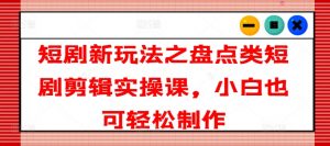 短剧新玩法之盘点类短剧剪辑实操课,小白也可轻松制作-铭创资源库