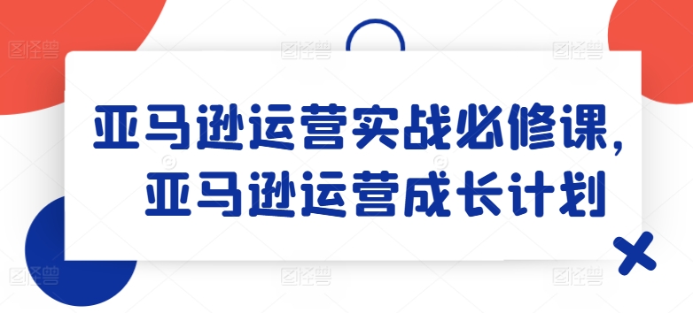 亚马逊运营实战必修课，亚马逊运营成长计划-铭创资源库
