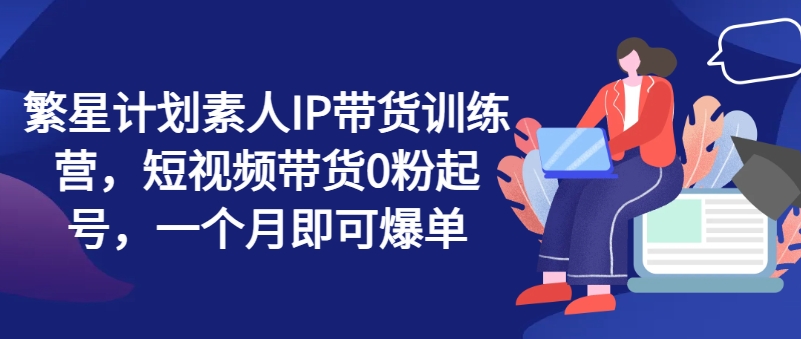繁星计划素人IP带货训练营，短视频带货0粉起号，一个月即可爆单-铭创资源库