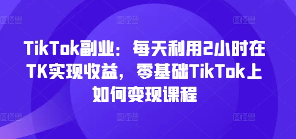 TikTok副业：每天利用2小时在TK实现收益，零基础TikTok上如何变现课程-铭创资源库