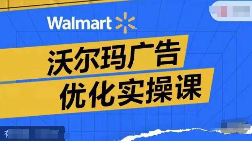 沃尔玛广告优化实操课，广告报告实操讲解，广告如何提高转化和ROAS等-铭创资源库