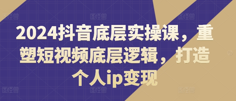 2024抖音底层实操课，​重塑短视频底层逻辑，打造个人ip变现-铭创资源库