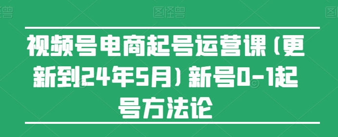 视频号电商起号运营课(更新24年7月)新号0-1起号方法论-铭创资源库