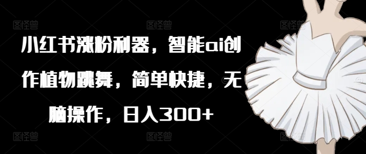 小红书涨粉利器，智能ai创作植物跳舞，简单快捷，无脑操作，日入300+-铭创资源库
