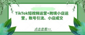 TikTok短视频运营+跨境小店运营,账号引流、小店成交-铭创资源库